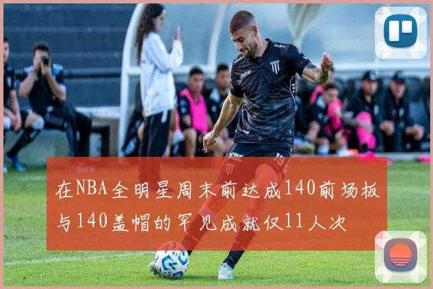 在NBA全明星周末前达成140前场板与140盖帽的罕见成就仅11人次