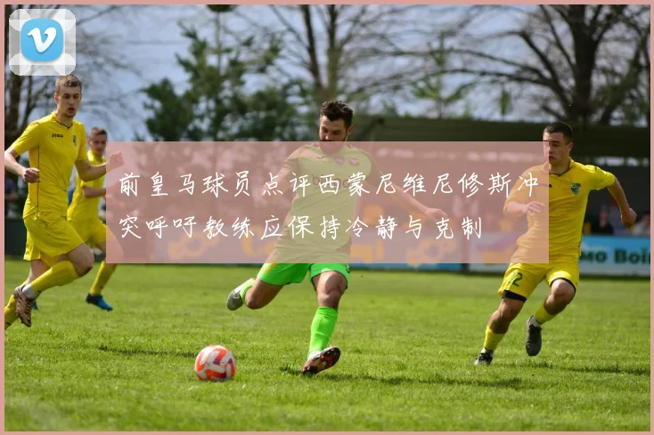 前皇马球员点评西蒙尼维尼修斯冲突呼吁教练应保持冷静与克制