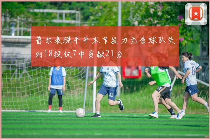 普尔表现平平末节发力无奈球队失利18投仅7中贡献21分